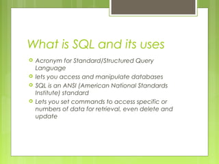 What is SQL and its uses





Acronym for Standard/Structured Query
Language
lets you access and manipulate databases
SQL is an ANSI (American National Standards
Institute) standard
Lets you set commands to access specific or
numbers of data for retrieval, even delete and
update

 