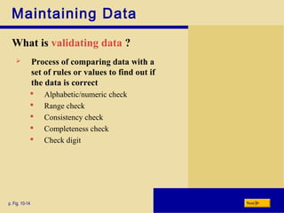 Maintaining Data
What is validating data ?
p. Fig. 10-14 Next
 Process of comparing data with a
set of rules or values to find out if
the data is correct
 Alphabetic/numeric check
 Range check
 Consistency check
 Completeness check
 Check digit
 