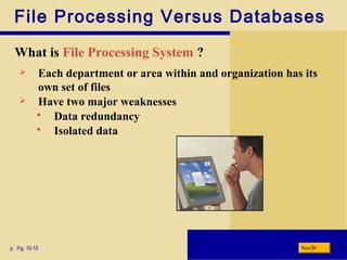 File Processing Versus Databases
What is File Processing System ?
p. Fig. 10-15 Next
 Each department or area within and organization has its
own set of files
 Have two major weaknesses
 Data redundancy
 Isolated data
 