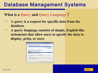 Database Management Systems
What is a Query and Query Language ?
p. Fig. 10-19 Next
 A query is a request for specific data from the
database
 A query language consists of simple, English-like
statements that allow users to specify the data to
display, print, or store
 