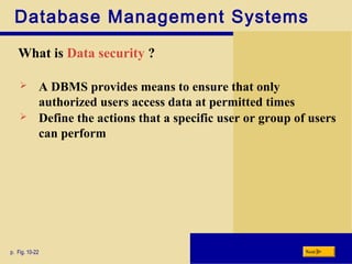 Database Management Systems
What is Data security ?
p. Fig. 10-22 Next
 A DBMS provides means to ensure that only
authorized users access data at permitted times
 Define the actions that a specific user or group of users
can perform
 