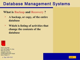 Database Management Systems
What is Backup and Recovery ?
p. Figs. 10-20–10-21 Next
 A backup, or copy, of the entire
database
 Which is listing of activities that
change the contents of the
database
Click to view Web
Link, click Chapter 10, Click
Web Link from left
navigation, then click
Uninterruptible Power Supply
below Chapter 10
 