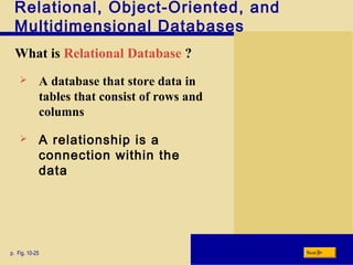 Relational, Object-Oriented, and
Multidimensional Databases
What is Relational Database ?
p. Fig. 10-25 Next
 A database that store data in
tables that consist of rows and
columns
 A relationship is a
connection within the
data
 
