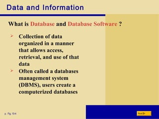 Data and Information
What is Database and Database Software ?
p. Fig. 10-4 Next
 Collection of data
organized in a manner
that allows access,
retrieval, and use of that
data
 Often called a databases
management system
(DBMS), users create a
computerized databases
 