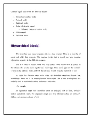 Common logical data models for databases include:
 Hierarchical database model
 Network model
 Relational model
 Entity–relationship model
o Enhanced entity–relationship model
 Object model
 Document model
Hierarchical Model
The hierarchical data model organizes data in a tree structure. There is a hierarchy of
parent and child data segments. This structure implies that a record can have repeating
information, generally in the child data segments.
Data in a series of records, which have a set of field values attached to it. It collects all
the instances of a specific record together as a record type. These record types are the equivalent
of tables in the relational model, and with the individual records being the equivalent of rows.
To create links between these record types, the hierarchical model uses Parent Child
Relationships. These are a 1:N mapping between record types. This is done by using trees, like
set theory used in the relational model, "borrowed" from maths.
. For example,
an organization might store information about an employee, such as name, employee
number, department, salary. The organization might also store information about an employee's
children, such as name and date of birth.
 