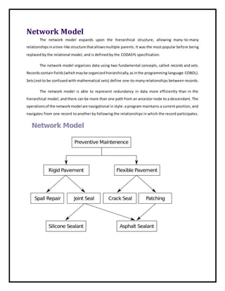 Network Model
The network model expands upon the hierarchical structure, allowing many-to-many
relationshipsinatree-like structure thatallowsmultiple parents. It was the most popular before being
replaced by the relational model, and is defined by the CODASYL specification.
The network model organizes data using two fundamental concepts, called records and sets.
Recordscontainfields(whichmaybe organizedhierarchically,asinthe programming language COBOL).
Sets(not to be confused with mathematical sets) define one-to-many relationships between records.
The network model is able to represent redundancy in data more efficiently than in the
hierarchical model, and there can be more than one path from an ancestor node to a descendant. The
operationsof the networkmodel are navigational in style: a program maintains a current position, and
navigates from one record to another by following the relationships in which the record participates.
 