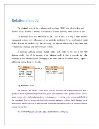 Relational model
The relational model is the best known and in today’s DBMS most often implemented
database model. It defines a database as a collection of tables (relations) which contain all data.
The relational model was introduced by E.F. Codd in 1970 as a way to make database
management systems more independent of any particular application. It is a mathematical model
defined in terms of predicate logic and set theory, and systems implementing it have been used
by mainframe, midrange and microcomputer systems.
A relational database contains multiple tables, each similar to the one in the "flat"
database model. One of the strengths of the relational model is that, in principle, any value
occurring in two different records (belonging to the same table or to different tables), implies a
relationship among those two records.
Fig: Relational model
For example, an "orders" table might contain (customer-ID, product-code) pairs and a
"products" table might contain (product-code, price) pairs so to calculate a given customer's bill you
wouldsumthe pricesof all products ordered by that customer by joining on the product-code fields of
the two tables. This can be extended to joining multiple tables on multiple fields. Because these
relationshipsare onlyspecified at retreival time, relational databases are classed as dynamic database
management system.
The RELATIONAL database model is based on the Relational Algebra.
 