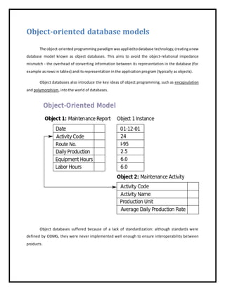 Object-oriented database models
The object-orientedprogramming paradigmwasappliedtodatabase technology,creatinganew
database model known as object databases. This aims to avoid the object-relational impedance
mismatch - the overhead of converting information between its representation in the database (for
example as rows in tables) and its representation in the application program (typically as objects).
Object databases also introduce the key ideas of object programming, such as encapsulation
and polymorphism, into the world of databases.
Object databases suffered because of a lack of standardization: although standards were
defined by ODMG, they were never implemented well enough to ensure interoperability between
products.
 
