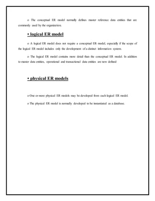 o The conceptual ER model normally defines master reference data entities that are
commonly used by the organization.
• logical ER model
o A logical ER model does not require a conceptual ER model, especially if the scope of
the logical ER model includes only the development of a distinct information system.
o The logical ER model contains more detail than the conceptual ER model. In addition
to master data entities, operational and transactional data entities are now defined
• physical ER models
o One or more physical ER models may be developed from each logical ER model.
o The physical ER model is normally developed to be instantiated as a database.
 