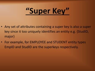 Super Key
? Any set of attributes containing a super key is also a super
key since it too uniquely identifies an entity e.g. {StudID,
major}
? For example, for EMPLOYEE and STUDENT entity types
EmpID and StudID are the superkeys respectively.
 