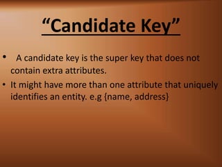 Candidate Key
? A candidate key is the super key that does not
contain extra attributes.
? It might have more than one attribute that uniquely
identifies an entity. e.g {name, address}
 