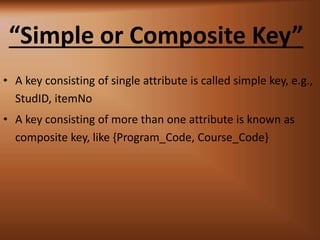 Simple or Composite Key
? A key consisting of single attribute is called simple key, e.g.,
StudID, itemNo
? A key consisting of more than one attribute is known as
composite key, like {Program_Code, Course_Code}
 