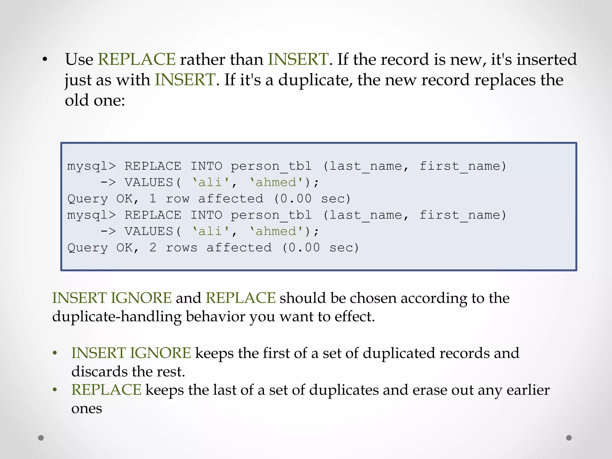 • Use REPLACE rather than INSERT. If the record is new, it's inserted
just as with INSERT. If it's a duplicate, the new record replaces the
old one:
mysql> REPLACE INTO person_tbl (last_name, first_name)
-> VALUES( ‘ali', ‘ahmed');
Query OK, 1 row affected (0.00 sec)
mysql> REPLACE INTO person_tbl (last_name, first_name)
-> VALUES( ‘ali', ‘ahmed');
Query OK, 2 rows affected (0.00 sec)
INSERT IGNORE and REPLACE should be chosen according to the
duplicate-handling behavior you want to effect.
• INSERT IGNORE keeps the first of a set of duplicated records and
discards the rest.
• REPLACE keeps the last of a set of duplicates and erase out any earlier
ones
 