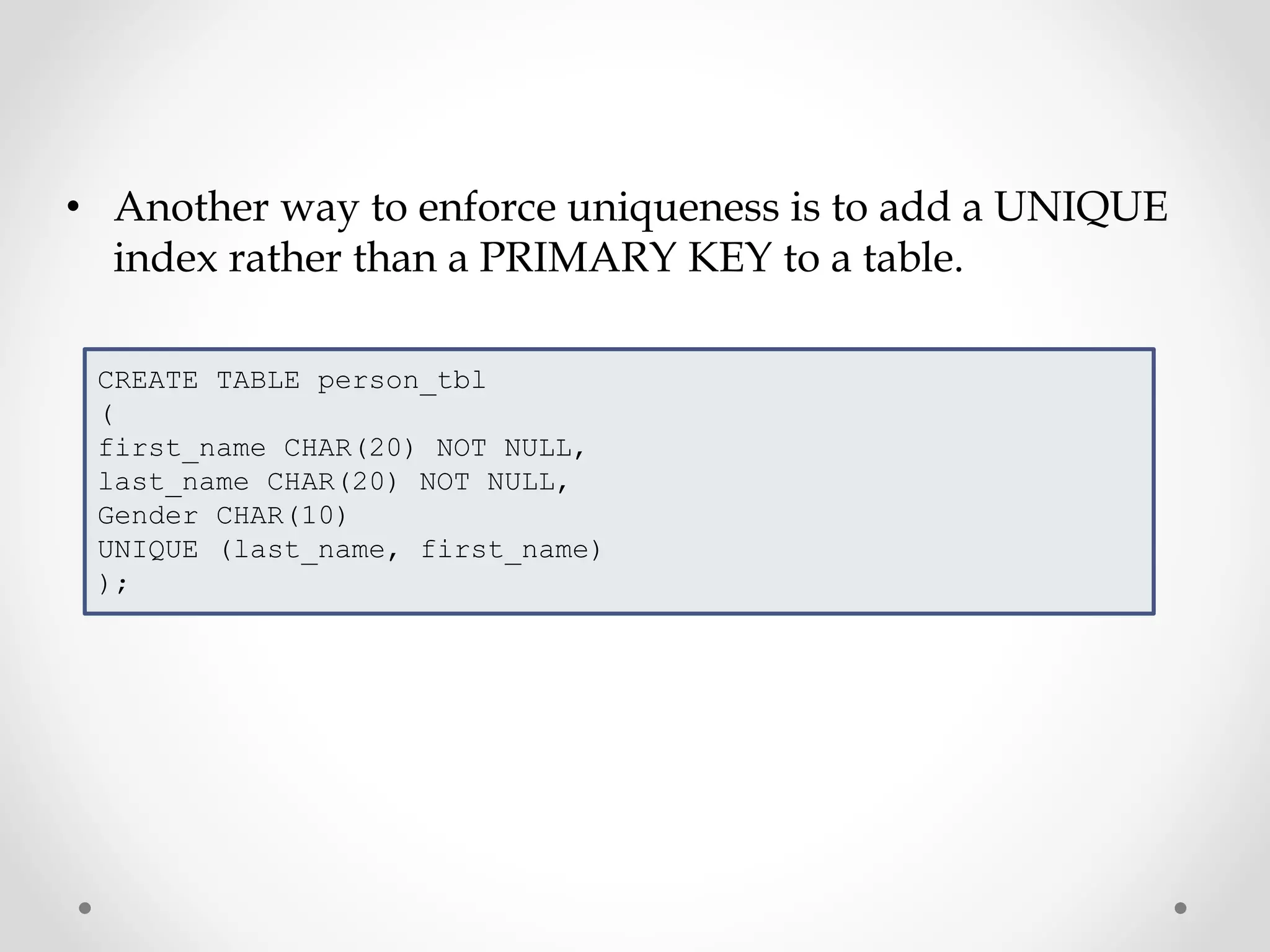 • Another way to enforce uniqueness is to add a UNIQUE
index rather than a PRIMARY KEY to a table.
CREATE TABLE person_tbl
(
first_name CHAR(20) NOT NULL,
last_name CHAR(20) NOT NULL,
Gender CHAR(10)
UNIQUE (last_name, first_name)
);
 