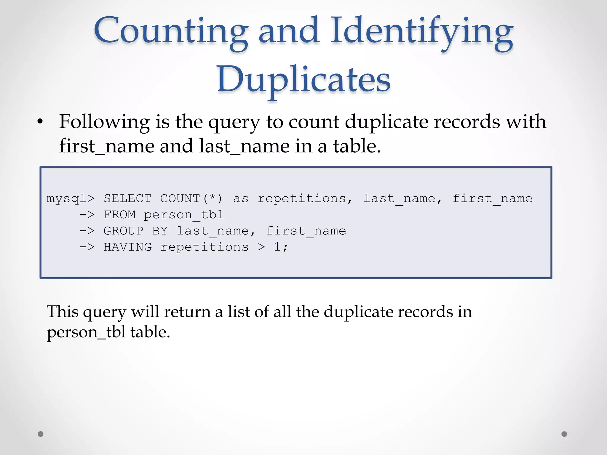 Counting and Identifying
Duplicates
• Following is the query to count duplicate records with
first_name and last_name in a table.
mysql> SELECT COUNT(*) as repetitions, last_name, first_name
-> FROM person_tbl
-> GROUP BY last_name, first_name
-> HAVING repetitions > 1;
This query will return a list of all the duplicate records in
person_tbl table.
 
