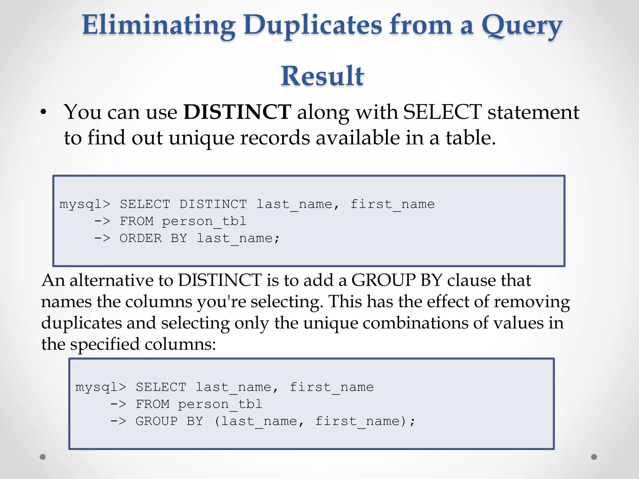 Eliminating Duplicates from a Query
Result
• You can use DISTINCT along with SELECT statement
to find out unique records available in a table.
mysql> SELECT DISTINCT last_name, first_name
-> FROM person_tbl
-> ORDER BY last_name;
An alternative to DISTINCT is to add a GROUP BY clause that
names the columns you're selecting. This has the effect of removing
duplicates and selecting only the unique combinations of values in
the specified columns:
mysql> SELECT last_name, first_name
-> FROM person_tbl
-> GROUP BY (last_name, first_name);
 