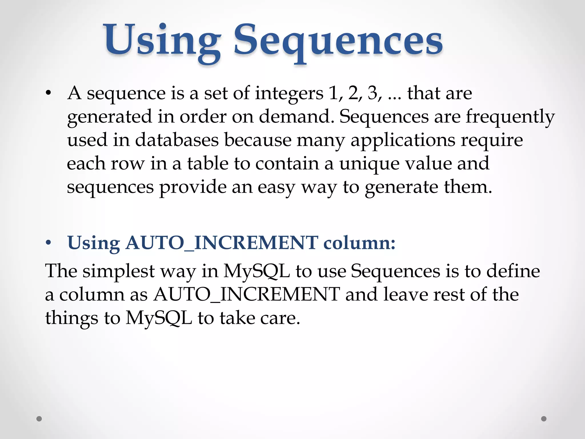 Using Sequences
• A sequence is a set of integers 1, 2, 3, ... that are
generated in order on demand. Sequences are frequently
used in databases because many applications require
each row in a table to contain a unique value and
sequences provide an easy way to generate them.
• Using AUTO_INCREMENT column:
The simplest way in MySQL to use Sequences is to define
a column as AUTO_INCREMENT and leave rest of the
things to MySQL to take care.
 