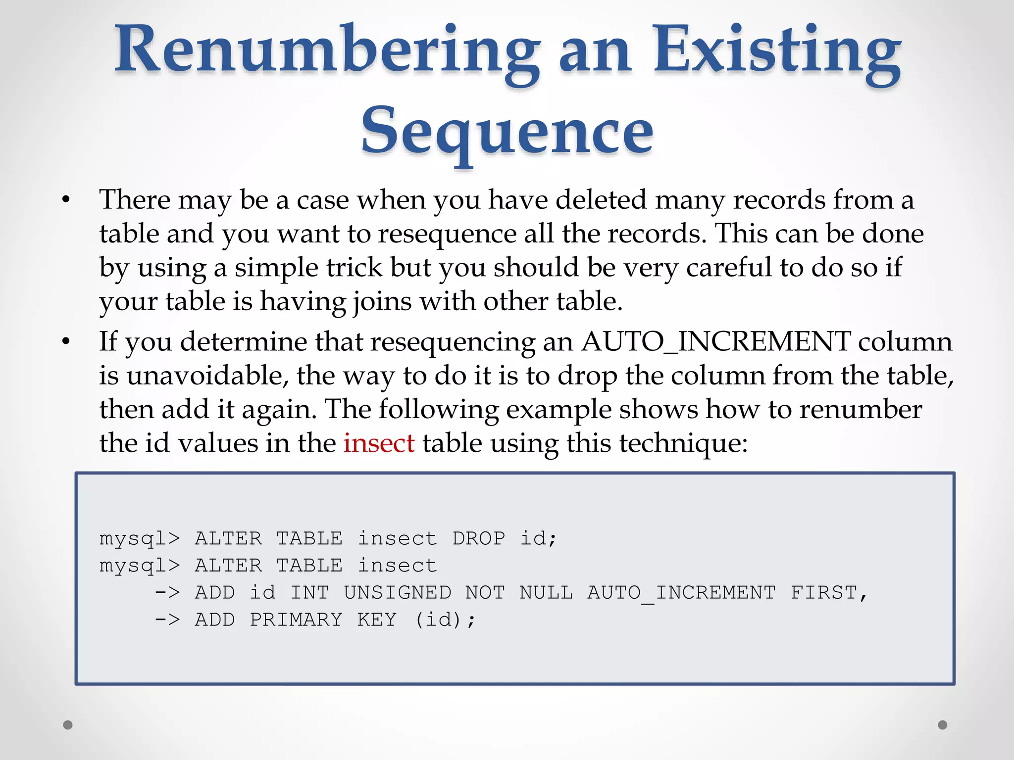 Renumbering an Existing
Sequence
• There may be a case when you have deleted many records from a
table and you want to resequence all the records. This can be done
by using a simple trick but you should be very careful to do so if
your table is having joins with other table.
• If you determine that resequencing an AUTO_INCREMENT column
is unavoidable, the way to do it is to drop the column from the table,
then add it again. The following example shows how to renumber
the id values in the insect table using this technique:
mysql> ALTER TABLE insect DROP id;
mysql> ALTER TABLE insect
-> ADD id INT UNSIGNED NOT NULL AUTO_INCREMENT FIRST,
-> ADD PRIMARY KEY (id);
 
