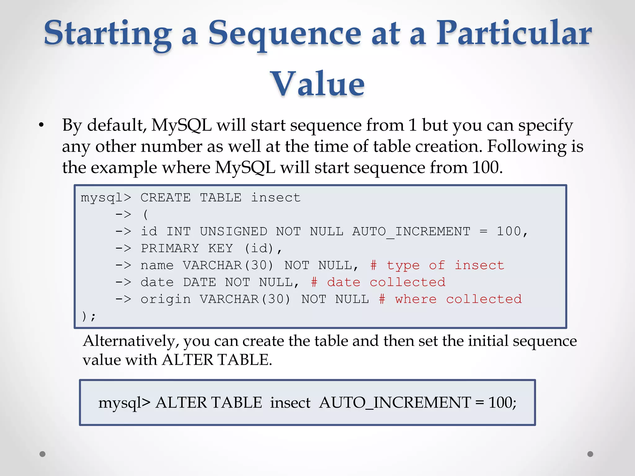Starting a Sequence at a Particular
Value
• By default, MySQL will start sequence from 1 but you can specify
any other number as well at the time of table creation. Following is
the example where MySQL will start sequence from 100.
Alternatively, you can create the table and then set the initial sequence
value with ALTER TABLE.
mysql> ALTER TABLE insect AUTO_INCREMENT = 100;
mysql> CREATE TABLE insect
-> (
-> id INT UNSIGNED NOT NULL AUTO_INCREMENT = 100,
-> PRIMARY KEY (id),
-> name VARCHAR(30) NOT NULL, # type of insect
-> date DATE NOT NULL, # date collected
-> origin VARCHAR(30) NOT NULL # where collected
);
 
