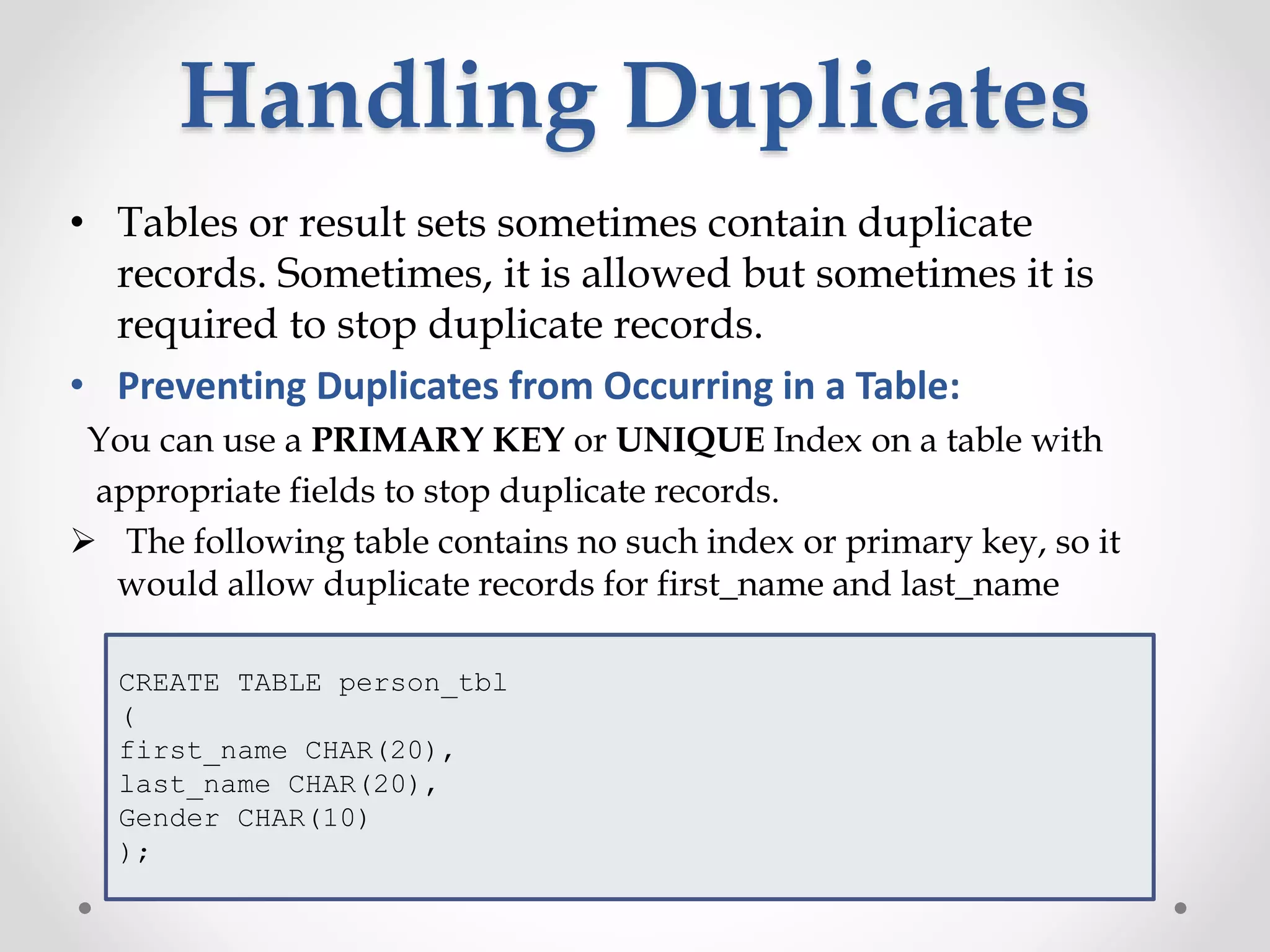 Handling Duplicates
• Tables or result sets sometimes contain duplicate
records. Sometimes, it is allowed but sometimes it is
required to stop duplicate records.
• Preventing Duplicates from Occurring in a Table:
You can use a PRIMARY KEY or UNIQUE Index on a table with
appropriate fields to stop duplicate records.
 The following table contains no such index or primary key, so it
would allow duplicate records for first_name and last_name
CREATE TABLE person_tbl
(
first_name CHAR(20),
last_name CHAR(20),
Gender CHAR(10)
);
 