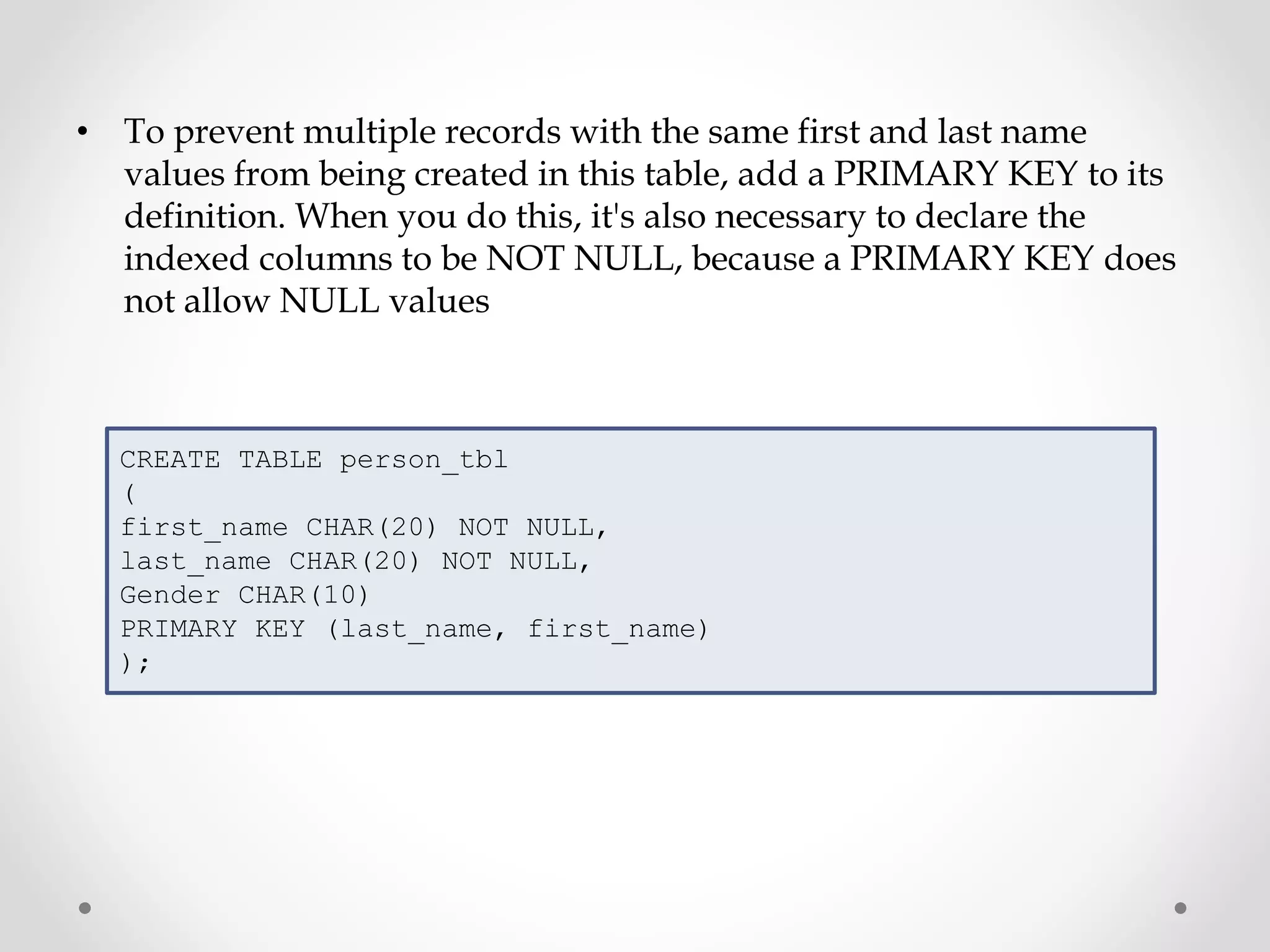 • To prevent multiple records with the same first and last name
values from being created in this table, add a PRIMARY KEY to its
definition. When you do this, it's also necessary to declare the
indexed columns to be NOT NULL, because a PRIMARY KEY does
not allow NULL values
CREATE TABLE person_tbl
(
first_name CHAR(20) NOT NULL,
last_name CHAR(20) NOT NULL,
Gender CHAR(10)
PRIMARY KEY (last_name, first_name)
);
 