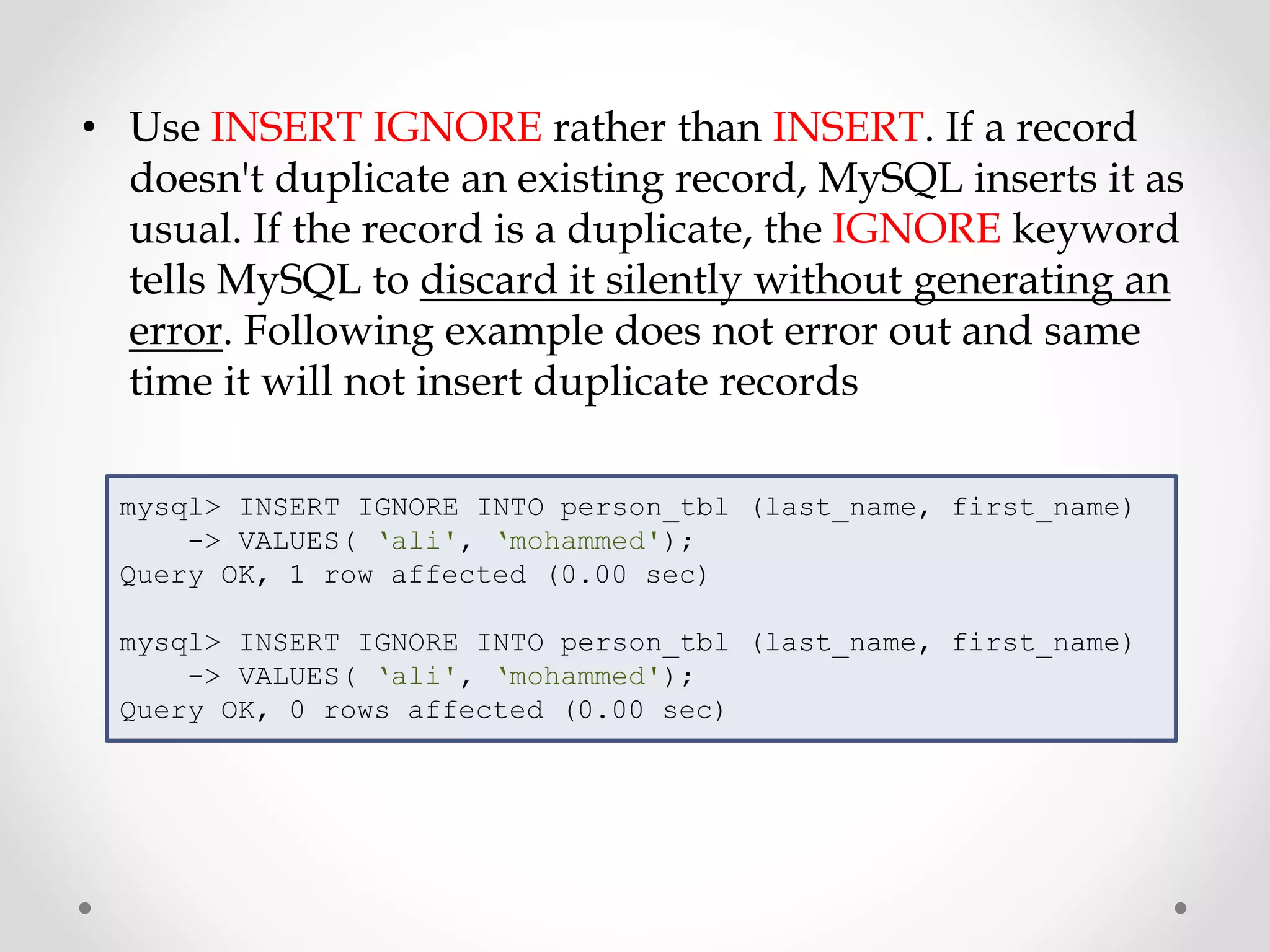 • Use INSERT IGNORE rather than INSERT. If a record
doesn't duplicate an existing record, MySQL inserts it as
usual. If the record is a duplicate, the IGNORE keyword
tells MySQL to discard it silently without generating an
error. Following example does not error out and same
time it will not insert duplicate records
mysql> INSERT IGNORE INTO person_tbl (last_name, first_name)
-> VALUES( ‘ali', ‘mohammed');
Query OK, 1 row affected (0.00 sec)
mysql> INSERT IGNORE INTO person_tbl (last_name, first_name)
-> VALUES( ‘ali', ‘mohammed');
Query OK, 0 rows affected (0.00 sec)
 
