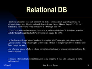 10/06/16 Ing. Ronchi Sergio 1
Relational DB
I database relazionali sono stati concepiti nel 1969 e sono diventati quelli largamente più
utilizzati fino ad oggi. Il padre del modello relazionale è stato il Dottor Edgar F. Codd, un
matematico che lavorava come ricercatore in IBM negli anni ’60.
Il Dot. Codd presentò formalmente il modello in un lavoro intitolato "A Relational Model of
Data for Large Shared Databanks" pubblicato nel giugno del 1970.
Un database relazionale memorizza i dati in relazioni, che l’utente percepisce come tabelle.
Ogni relazione è composta da tuples (o records) e attributi (o campi). Ogni record è identificato
da un campo univoco.
Una relazione tra due tabelle si ottiene implicitamente attraverso una corrispondenza logica dei
valori contenuti.
Il modello relazionale classifica le relazioni in tre categorie di base uno-a-uno, uno-a-molti,
molti-a-molti.
 