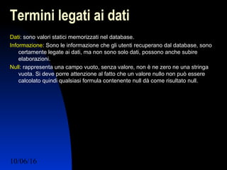 10/06/16 Ing. Ronchi Sergio 12
Termini legati ai dati
Dati: sono valori statici memorizzati nel database.
Informazione: Sono le informazione che gli utenti recuperano dal database, sono
certamente legate ai dati, ma non sono solo dati, possono anche subire
elaborazioni.
Null: rappresenta una campo vuoto, senza valore, non è ne zero ne una stringa
vuota. Si deve porre attenzione al fatto che un valore nullo non può essere
calcolato quindi qualsiasi formula contenente null dà come risultato null.
 