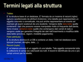 10/06/16 Ing. Ronchi Sergio 13
Termini legati alla struttura
 Tables
E’ la struttura base di un database. E’ formata da un insieme di record (righe)
ognuno caratterizzato da attributi (Colonne). Una tabella può rappresentare un
oggetto concreto o concettuale, ma può anche rappresentare un evento ad
esempio gli esami sostenuti da uno studente. Vengono dette data-table quelle
contenenti i dati che possono essere manipolate molto di frequente dall’utente.
Sono invece validation-table quelle che contengono dati variati di rado e
vengono usate per garantire l’integrità dei dati nell’inserimento o modifica delle
data-table (province, regioni, modalità pagamento)
 Field (attribute)
E’ la struttura atomica di un DB e contiene un dato. I dati nei database sono
tipizzati (numeri, stringhe, date,…).
 Record (tuple)
E’ un’istanza univoca di un oggetto di una tabella. Tale oggetto comprende tutta
la collezione di campi sia valorizzati sia nulli. Il record è identificato da uno o più
campi univoci per la tabella.
 