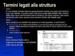 10/06/16 Ing. Ronchi Sergio 14
Termini legati alla struttura View
E’ una tabella virtuale ottenuta generalmente tramite una query dai campi di
una o più tabelle. In questo caso i dati sono quelli delle tabelle reali, mentre
della vista viene memorizzata solo la struttura. Gli utenti vedono i dati come
strutturati nella vista, senza avere accesso diretto alle tabelle reali.
 Keys
Sono campi di una tabella che giocano un ruolo speciale. In particolare:
 Primary key: è un valore che identifica un record (può essere composto da più
campi), inoltre garantisce l’integrità dei dati e permette di creare relazioni con le altre
tabelle.
 Foreign key:
entra in gioco nelle relazioni
 Indexes
Sono strutture fisiche atte a
migliorare le prestazioni del RDBMS
nella ricerca dei dati
 