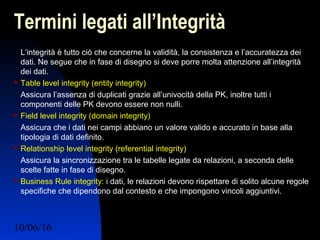 10/06/16 Ing. Ronchi Sergio 19
Termini legati all’Integrità
L’integrità è tutto ciò che concerne la validità, la consistenza e l’accuratezza dei
dati. Ne segue che in fase di disegno si deve porre molta attenzione all’integrità
dei dati.
 Table level integrity (entity integrity)
Assicura l’assenza di duplicati grazie all’univocità della PK, inoltre tutti i
componenti delle PK devono essere non nulli.
 Field level integrity (domain integrity)
Assicura che i dati nei campi abbiano un valore valido e accurato in base alla
tipologia di dati definito.
 Relationship level integrity (referential integrity)
Assicura la sincronizzazione tra le tabelle legate da relazioni, a seconda delle
scelte fatte in fase di disegno.
 Business Rule integrity: i dati, le relazioni devono rispettare di solito alcune regole
specifiche che dipendono dal contesto e che impongono vincoli aggiuntivi.
 