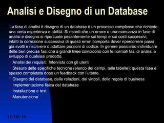 10/06/16 Ing. Ronchi Sergio 20
Analisi e Disegno di un Database
La fase di analisi è disegno di un database è un processo complesso che richiede
una certa esperienza e abilità. Si ricordi che un errore o una mancanza in fase di
analisi e disegno si ripercuote pesantemente sui tempi e sui costi successivi,
infatti la correzione successiva di questi errori comporta dover ripercorrere passi
già svolti e riscrivere o adattare porzioni di codice. In genere possiamo individuare
delle ben precise fasi che a grandi linee coincidono con le normali fasi di analisi e
sviluppo di qualsiasi prodotto.
 Analisi dei requisiti: Intervista con gli utenti
 Stesura delle specifiche tecniche (elenco dei campi, telle tabelle): questa fase è
spesso completata dopo un feedback con l’utente.
 Disegno del database, delle relazioni, dei vincoli, delle regole di business
 Implementazione fisica del database
 Installazione e test
 Manutenzione
 