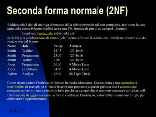 10/06/16 Ing. Ronchi Sergio 8
Seconda forma normale (2NF)
Richiede che i dati di una riga dipendano dalla chiave primaria nel suo complesso, non sono da una
parte della stessa (Questo implica avere una PK fromata da più di un campo) . Esempio
Employee (name, job, salary, address)
Se la PK è la combinazione di name e job, questa definisce il salario, ma l’indirizzo dipende solo dal
nome e non dal lavoro.
Name Job Salary Address
Smith Welder 14.75 123 4th St
Smith Programmer 24.50 123 4th St
Smith Waiter 7.50 123 4th St
Jones Programmer 26.50 4 Moose Lane
Jones Bricklayer 34.50 4 Moose Lane
Adams Analyst 28.50 88 Tiger Circle
Come si può vedere l’indirizzo è ripetuto in modo ridondante. Questo porta a una anomalia di
inserimento: ad esempio se si vuole inserire una persona e a questa persona non è ancora stato
assegnato un lavoro, non è possibile farlo perché un campo chiave non può contenere un valore null.
Un’anomalia di aggiornamento: se Smith cambiasse l’indirizzo, si dovrebbero cambiare 3 righe per
completare l’aggiornamento.
 