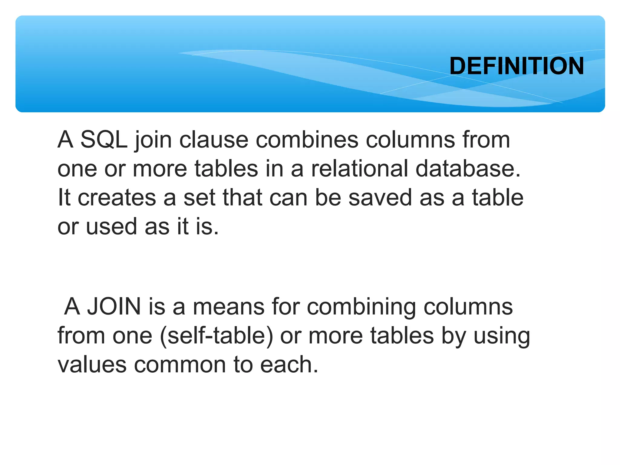 A SQL join clause combines columns from
one or more tables in a relational database.
It creates a set that can be saved as a table
or used as it is.
A JOIN is a means for combining columns
from one (self-table) or more tables by using
values common to each.
DEFINITION
 