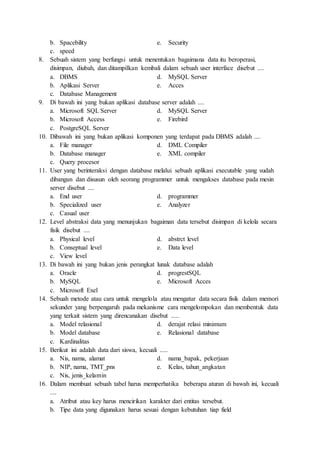 b. Spacebility e. Security
c. speed
8. Sebuah sistem yang berfungsi untuk menentukan bagaimana data itu beroperasi,
disimpan, diubah, dan ditampilkan kembali dalam sebuah user interface disebut ....
a. DBMS d. MySQL Server
b. Aplikasi Server e. Acces
c. Database Management
9. Di bawah ini yang bukan aplikasi database server adalah ....
a. Microsoft SQL Server d. MySQL Server
b. Microsoft Access e. Firebird
c. PostgreSQL Server
10. Dibawah ini yang bukan aplikasi komponen yang terdapat pada DBMS adalah ....
a. File manager d. DML Compiler
b. Database manager e. XML compiler
c. Query procesor
11. User yang berinteraksi dengan database melalui sebuah aplikasi executable yang sudah
dibangun dan disusun oleh seorang programmer untuk mengakses database pada mesin
server disebut ....
a. End user d. programmer
b. Specialized user e. Analyzer
c. Casual user
12. Level abstraksi data yang menunjukan bagaiman data tersebut disimpan di kelola secara
fisik disebut ....
a. Physical level d. abstrct level
b. Conseptual level e. Data level
c. View level
13. Di bawah ini yang bukan jenis perangkat lunak database adalah
a. Oracle d. progrestSQL
b. MySQL e. Microsoft Acces
c. Microsoft Exel
14. Sebuah metode atau cara untuk mengelola atau mengatur data secara fisik dalam memori
sekunder yang berpengaruh pada mekanisme cara mengelompokan dan membentuk data
yang terkait sistem yang direncanakan disebut .....
a. Model relasional d. derajat relasi minimum
b. Model database e. Relasional database
c. Kardinalitas
15. Berikut ini adalah data dari siswa, kecuali .....
a. Nis, nama, alamat d. nama_bapak, pekerjaan
b. NIP, nama, TMT_pns e. Kelas, tahun_angkatan
c. Nis, jenis_kelamin
16. Dalam membuat sebuah tabel harus memperhatika beberapa aturan di bawah ini, kecuali
....
a. Atribut atau key harus mencirikan karakter dari entitas tersebut.
b. Tipe data yang digunakan harus sesuai dengan kebutuhan tiap field
 