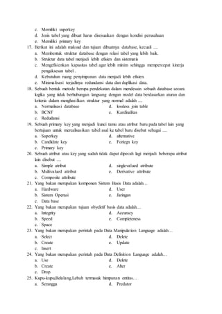 c. Memiliki superkey
d. Jenis tabel yang dibuat harus disesuaikan dengan kondisi perusahaan
e. Memiliki primary key
17. Berikut ini adalah maksud dan tujuan dibuatnya database, kecuali ....
a. Membentuk struktur database dengan relasi tabel yang lebih baik.
b. Struktur data tabel menjadi lebih efisien dan sistematis
c. Mengefisienkan kapasitas tabel agar lebih minim sehingga mempercepat kinerja
pengaksesan tabel .
d. Kebutuhan ruang penyimpanan data menjadi lebih efisien.
e. Minimalisasi terjadinya redundansi data dan duplikasi data.
18. Sebuah bentuk metode berupa pendekatan dalam mendesain sebuah database secara
logika yang tidak berhubungan langsung dengan model data berdasarkan aturan dan
kriteria dalam menghasilkan struktur yang normal adalah ....
a. Normalisasi database d. lossless join table
b. BCNF e. Kardinalitas
c. Redudansi
19. Sebuah primary key yang menjadi kunci tamu atau atribut baru pada tabel lain yang
bertujuan untuk merealisasikan tabel asal ke tabel baru disebut sebagai ....
a. Superkey d. alternative
b. Candidate key e. Foriegn key
c. Primary key
20. Sebuah atribut atau key yang sudah tidak dapat dipecah lagi menjadi beberapa atribut
lain disebut ....
a. Simple atribut d. singlevalued atribute
b. Multivalued attribut e. Derivative attribute
c. Composite attribute
21. Yang bukan merupakan komponen Sistem Basis Data adalah…
a. Hardware d. User
b. Sistem Operasi e. Jaringan
c. Data base
22. Yang bukan merupakan tujuan obyektif basis data adalah…
a. Integrity d. Accuracy
b. Speed e. Completeness
c. Space
23. Yang bukan merupakan perintah pada Data Manipulation Language adalah…
a. Select d. Delete
b. Create e. Update
c. Insert
24. Yang bukan merupakan perintah pada Data Definition Language adalah…
a. Use d. Delete
b. Create e. Alter
c. Drop
25. Kupu-kupu,Belalang,Lebah termasuk himpunan entitas…
a. Serangga d. Predator
 