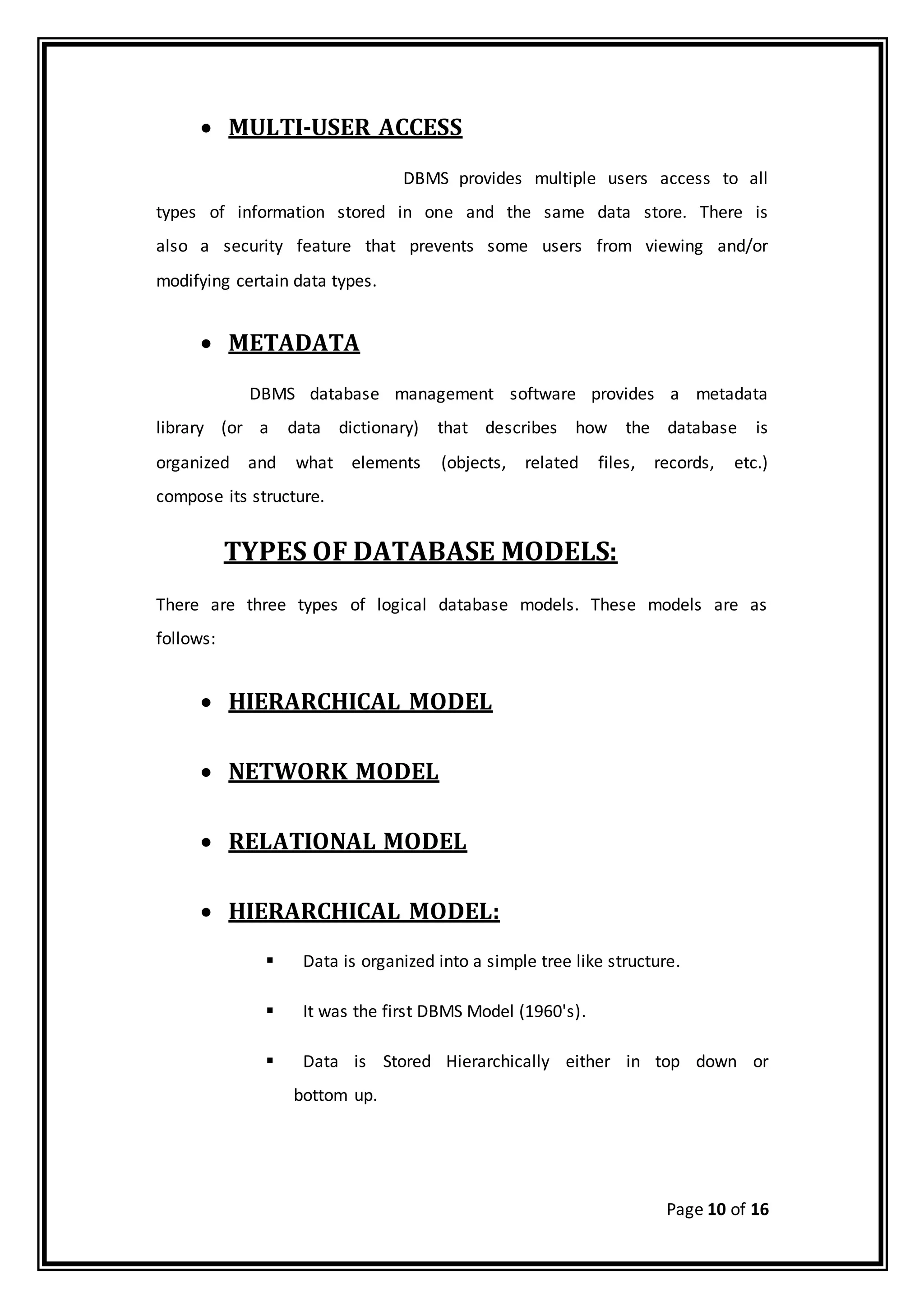 Page 10 of 16
 MULTI-USER ACCESS
DBMS provides multiple users access to all
types of information stored in one and the same data store. There is
also a security feature that prevents some users from viewing and/or
modifying certain data types.
 METADATA
DBMS database management software provides a metadata
library (or a data dictionary) that describes how the database is
organized and what elements (objects, related files, records, etc.)
compose its structure.
TYPES OF DATABASE MODELS:
There are three types of logical database models. These models are as
follows:
 HIERARCHICAL MODEL
 NETWORK MODEL
 RELATIONAL MODEL
 HIERARCHICAL MODEL:
 Data is organized into a simple tree like structure.
 It was the first DBMS Model (1960's).
 Data is Stored Hierarchically either in top down or
bottom up.
 