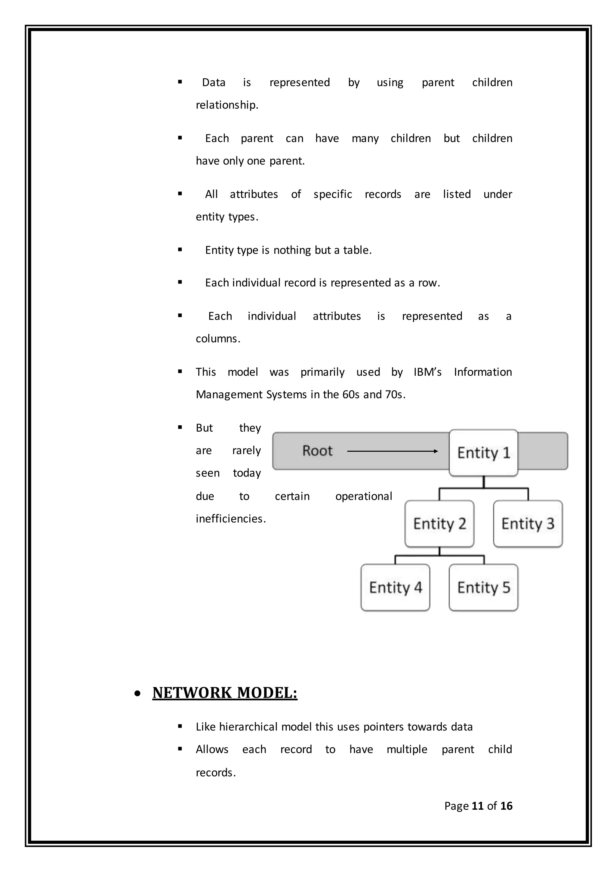 Page 11 of 16
 Data is represented by using parent children
relationship.
 Each parent can have many children but children
have only one parent.
 All attributes of specific records are listed under
entity types.
 Entity type is nothing but a table.
 Each individual record is represented as a row.
 Each individual attributes is represented as a
columns.
 This model was primarily used by IBM’s Information
Management Systems in the 60s and 70s.
 But they
are rarely
seen today
due to certain operational
inefficiencies.
 NETWORK MODEL:
 Like hierarchical model this uses pointers towards data
 Allows each record to have multiple parent child
records.
 