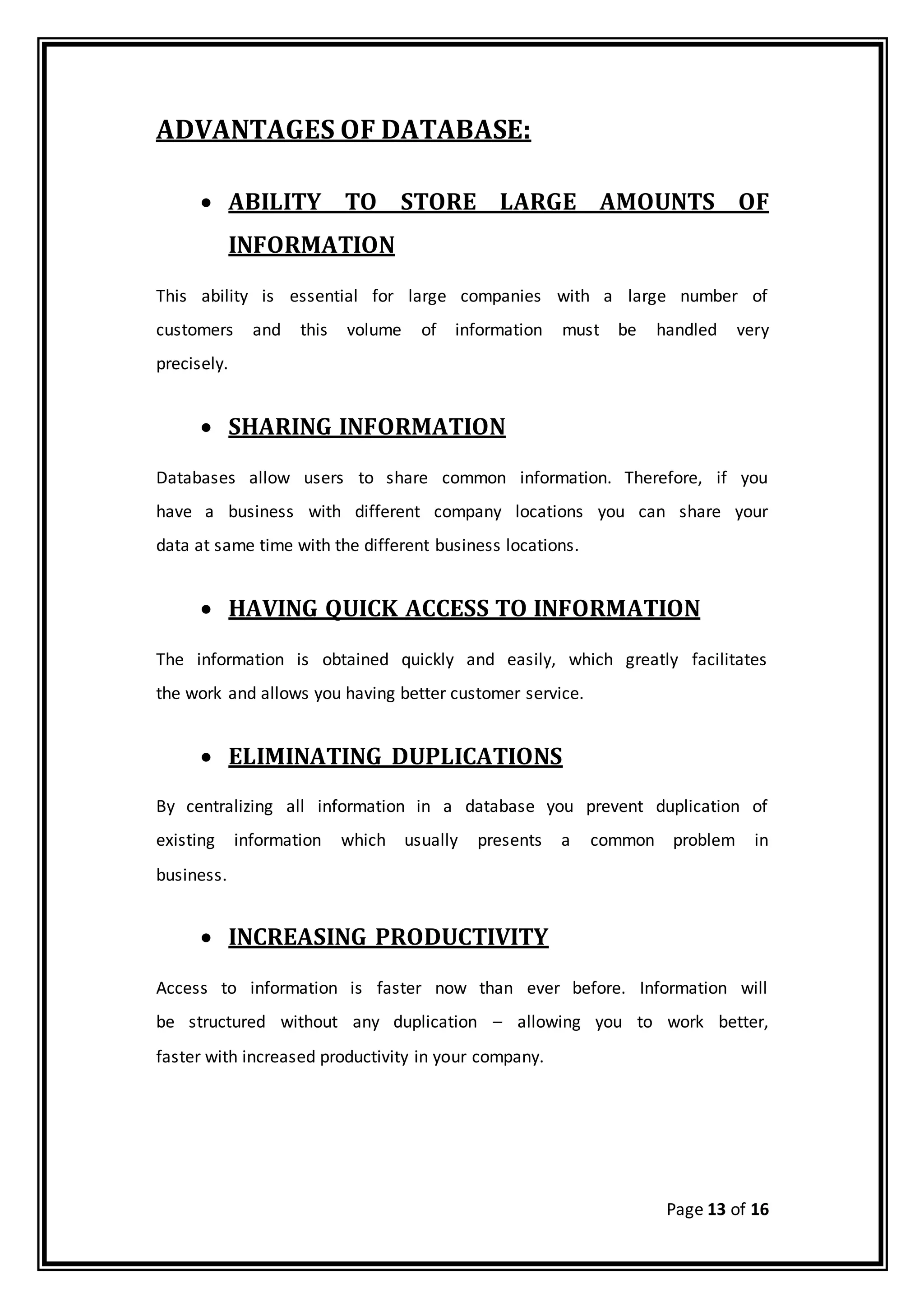 Page 13 of 16
ADVANTAGES OF DATABASE:
 ABILITY TO STORE LARGE AMOUNTS OF
INFORMATION
This ability is essential for large companies with a large number of
customers and this volume of information must be handled very
precisely.
 SHARING INFORMATION
Databases allow users to share common information. Therefore, if you
have a business with different company locations you can share your
data at same time with the different business locations.
 HAVING QUICK ACCESS TO INFORMATION
The information is obtained quickly and easily, which greatly facilitates
the work and allows you having better customer service.
 ELIMINATING DUPLICATIONS
By centralizing all information in a database you prevent duplication of
existing information which usually presents a common problem in
business.
 INCREASING PRODUCTIVITY
Access to information is faster now than ever before. Information will
be structured without any duplication – allowing you to work better,
faster with increased productivity in your company.
 
