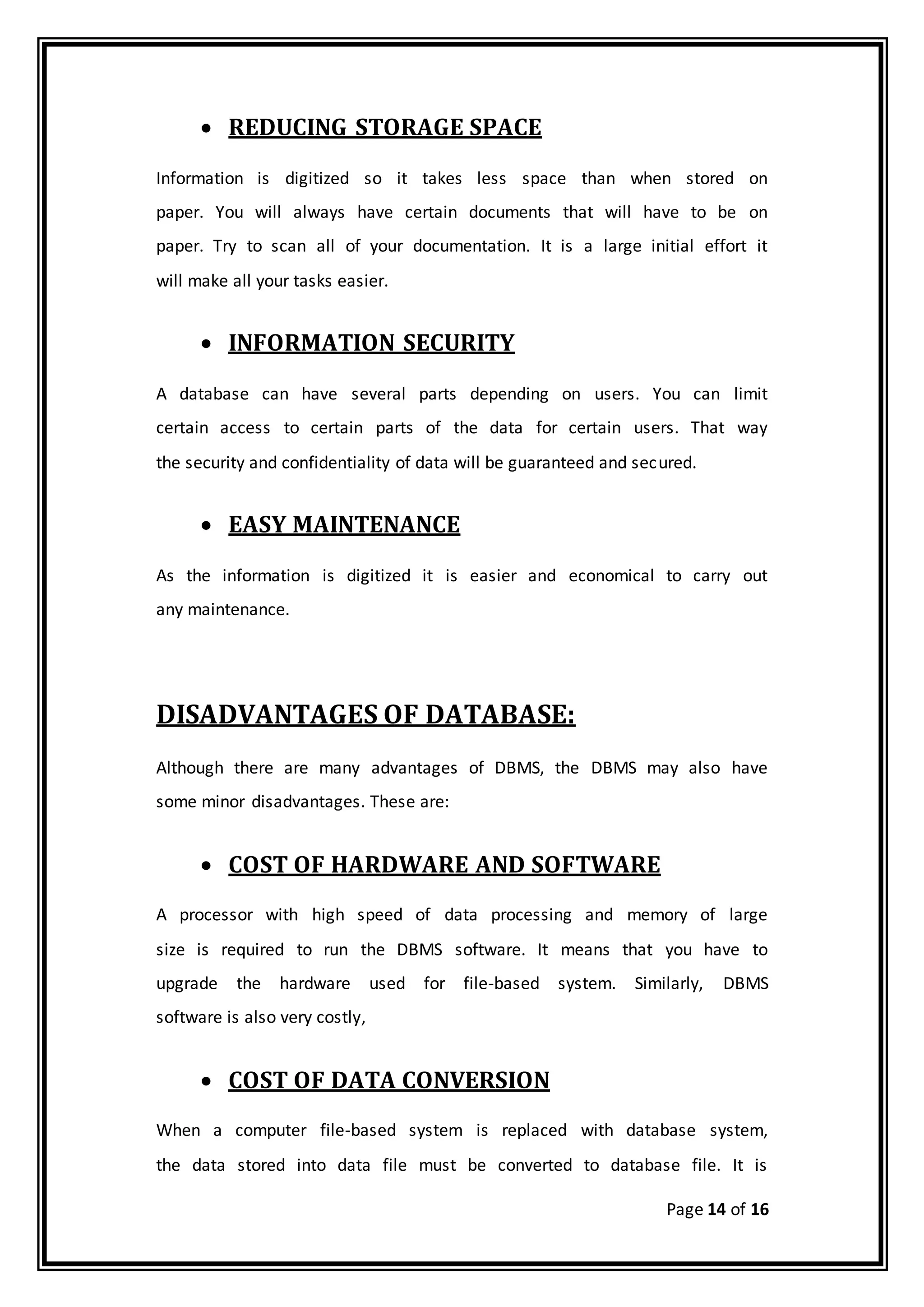 Page 14 of 16
 REDUCING STORAGE SPACE
Information is digitized so it takes less space than when stored on
paper. You will always have certain documents that will have to be on
paper. Try to scan all of your documentation. It is a large initial effort it
will make all your tasks easier.
 INFORMATION SECURITY
A database can have several parts depending on users. You can limit
certain access to certain parts of the data for certain users. That way
the security and confidentiality of data will be guaranteed and secured.
 EASY MAINTENANCE
As the information is digitized it is easier and economical to carry out
any maintenance.
DISADVANTAGES OF DATABASE:
Although there are many advantages of DBMS, the DBMS may also have
some minor disadvantages. These are:
 COST OF HARDWARE AND SOFTWARE
A processor with high speed of data processing and memory of large
size is required to run the DBMS software. It means that you have to
upgrade the hardware used for file-based system. Similarly, DBMS
software is also very costly,
 COST OF DATA CONVERSION
When a computer file-based system is replaced with database system,
the data stored into data file must be converted to database file. It is
 