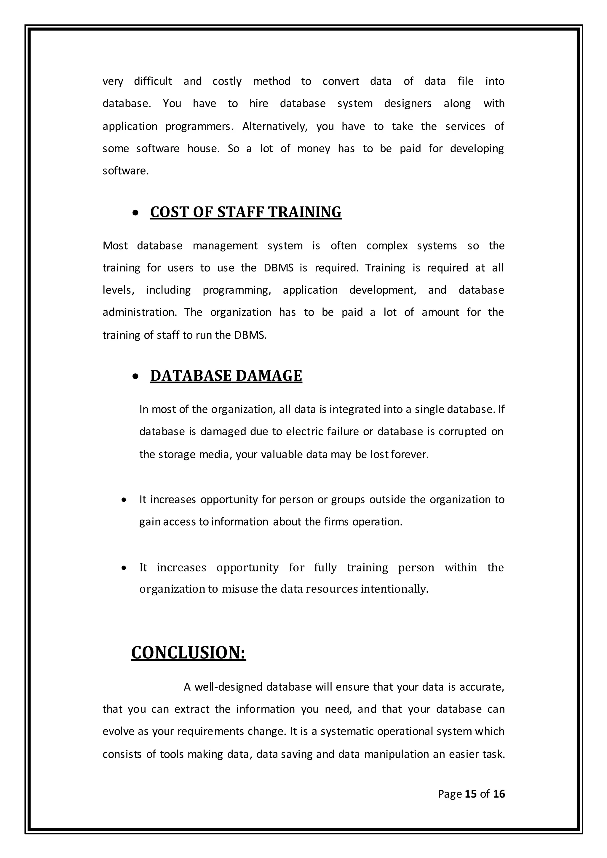 Page 15 of 16
very difficult and costly method to convert data of data file into
database. You have to hire database system designers along with
application programmers. Alternatively, you have to take the services of
some software house. So a lot of money has to be paid for developing
software.
 COST OF STAFF TRAINING
Most database management system is often complex systems so the
training for users to use the DBMS is required. Training is required at all
levels, including programming, application development, and database
administration. The organization has to be paid a lot of amount for the
training of staff to run the DBMS.
 DATABASE DAMAGE
In most of the organization, all data is integrated into a single database. If
database is damaged due to electric failure or database is corrupted on
the storage media, your valuable data may be lost forever.
 It increases opportunity for person or groups outside the organization to
gain access to information about the firms operation.
 It increases opportunity for fully training person within the
organization to misuse the data resources intentionally.
CONCLUSION:
A well-designed database will ensure that your data is accurate,
that you can extract the information you need, and that your database can
evolve as your requirements change. It is a systematic operational system which
consists of tools making data, data saving and data manipulation an easier task.
 
