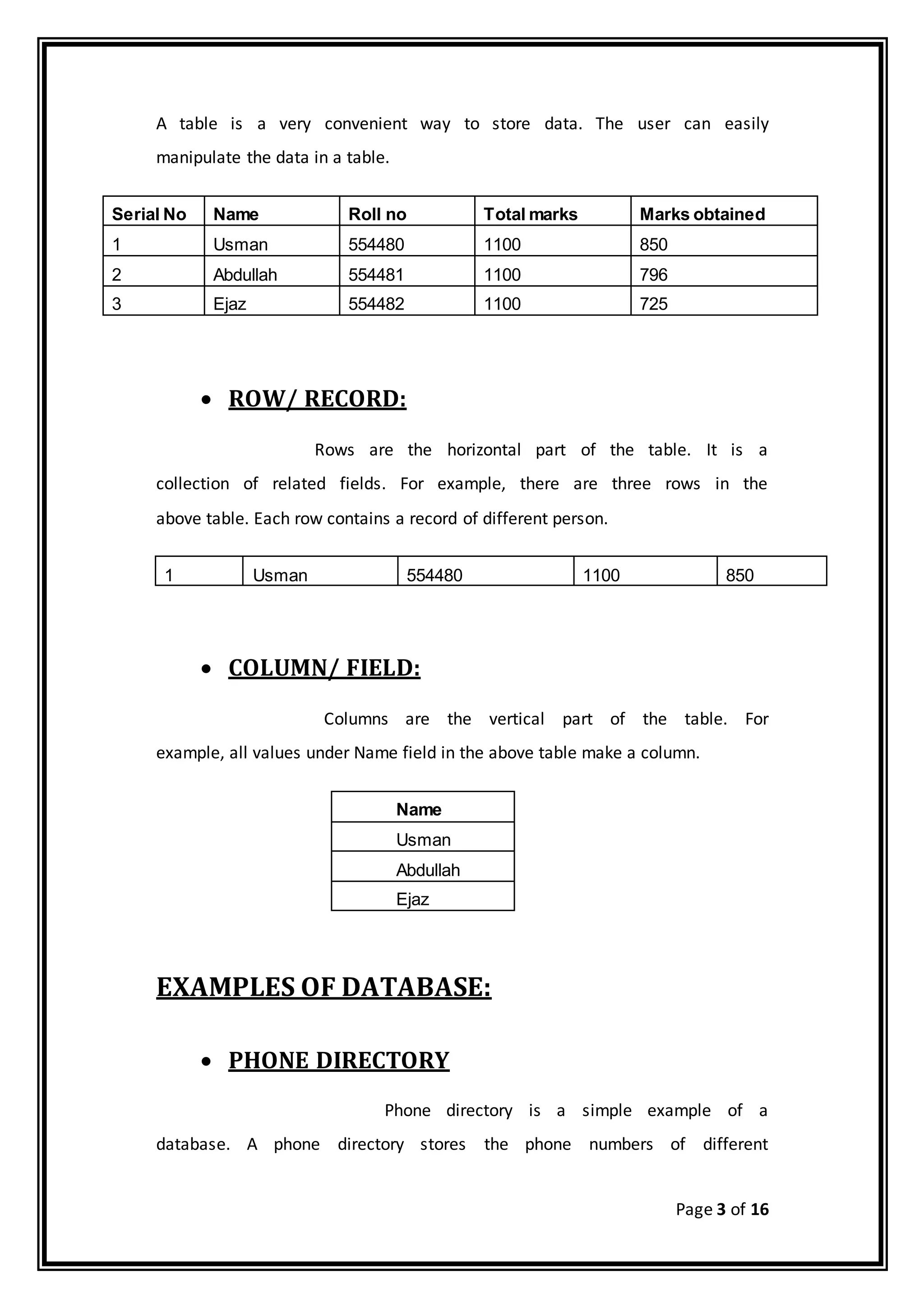 Page 3 of 16
A table is a very convenient way to store data. The user can easily
manipulate the data in a table.
Serial No Name Roll no Total marks Marks obtained
1 Usman 554480 1100 850
2 Abdullah 554481 1100 796
3 Ejaz 554482 1100 725
 ROW/ RECORD:
Rows are the horizontal part of the table. It is a
collection of related fields. For example, there are three rows in the
above table. Each row contains a record of different person.
1 Usman 554480 1100 850
 COLUMN/ FIELD:
Columns are the vertical part of the table. For
example, all values under Name field in the above table make a column.
Name
Usman
Abdullah
Ejaz
EXAMPLES OF DATABASE:
 PHONE DIRECTORY
Phone directory is a simple example of a
database. A phone directory stores the phone numbers of different
 