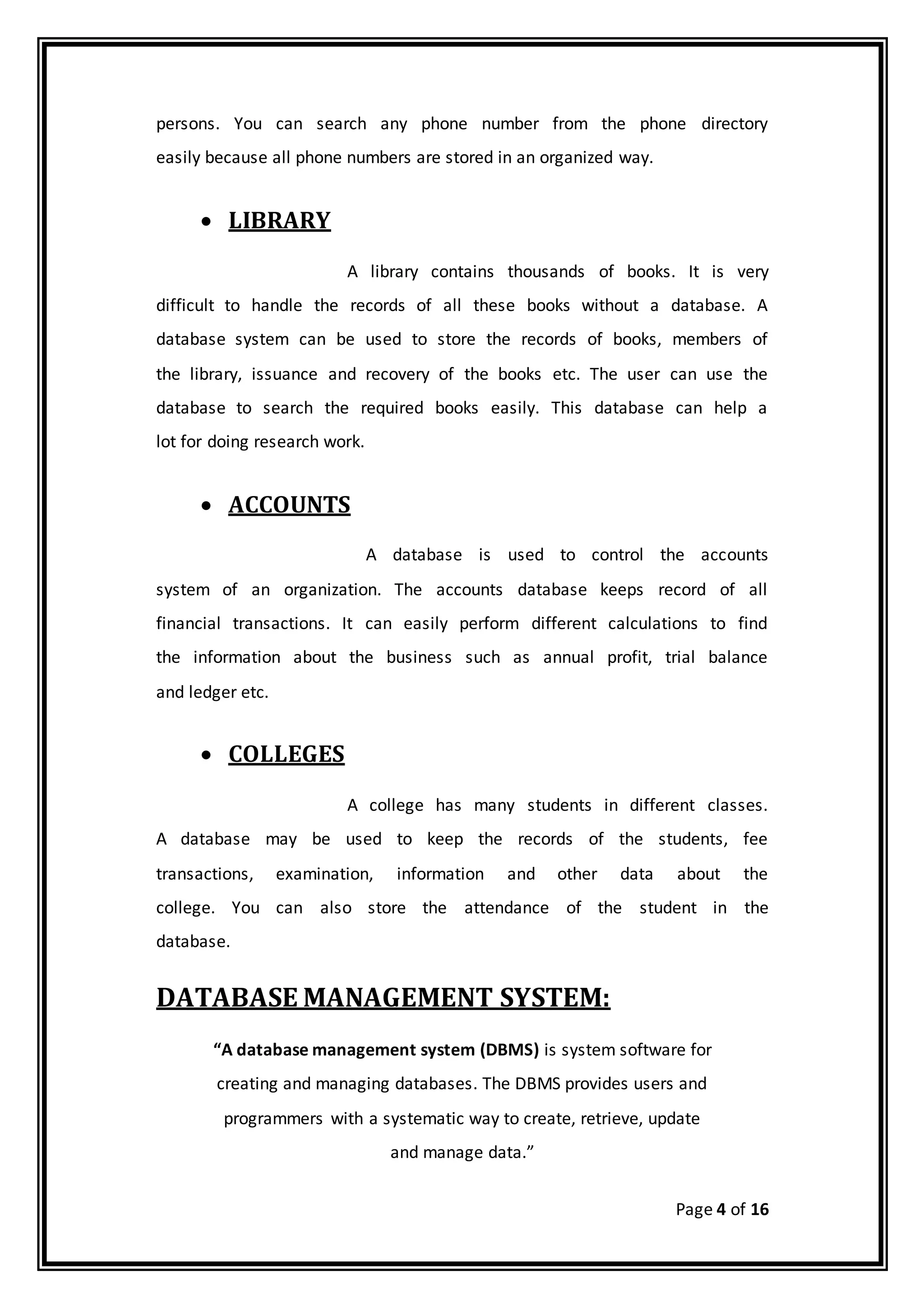 Page 4 of 16
persons. You can search any phone number from the phone directory
easily because all phone numbers are stored in an organized way.
 LIBRARY
A library contains thousands of books. It is very
difficult to handle the records of all these books without a database. A
database system can be used to store the records of books, members of
the library, issuance and recovery of the books etc. The user can use the
database to search the required books easily. This database can help a
lot for doing research work.
 ACCOUNTS
A database is used to control the accounts
system of an organization. The accounts database keeps record of all
financial transactions. It can easily perform different calculations to find
the information about the business such as annual profit, trial balance
and ledger etc.
 COLLEGES
A college has many students in different classes.
A database may be used to keep the records of the students, fee
transactions, examination, information and other data about the
college. You can also store the attendance of the student in the
database.
DATABASE MANAGEMENT SYSTEM:
“A database management system (DBMS) is system software for
creating and managing databases. The DBMS provides users and
programmers with a systematic way to create, retrieve, update
and manage data.”
 
