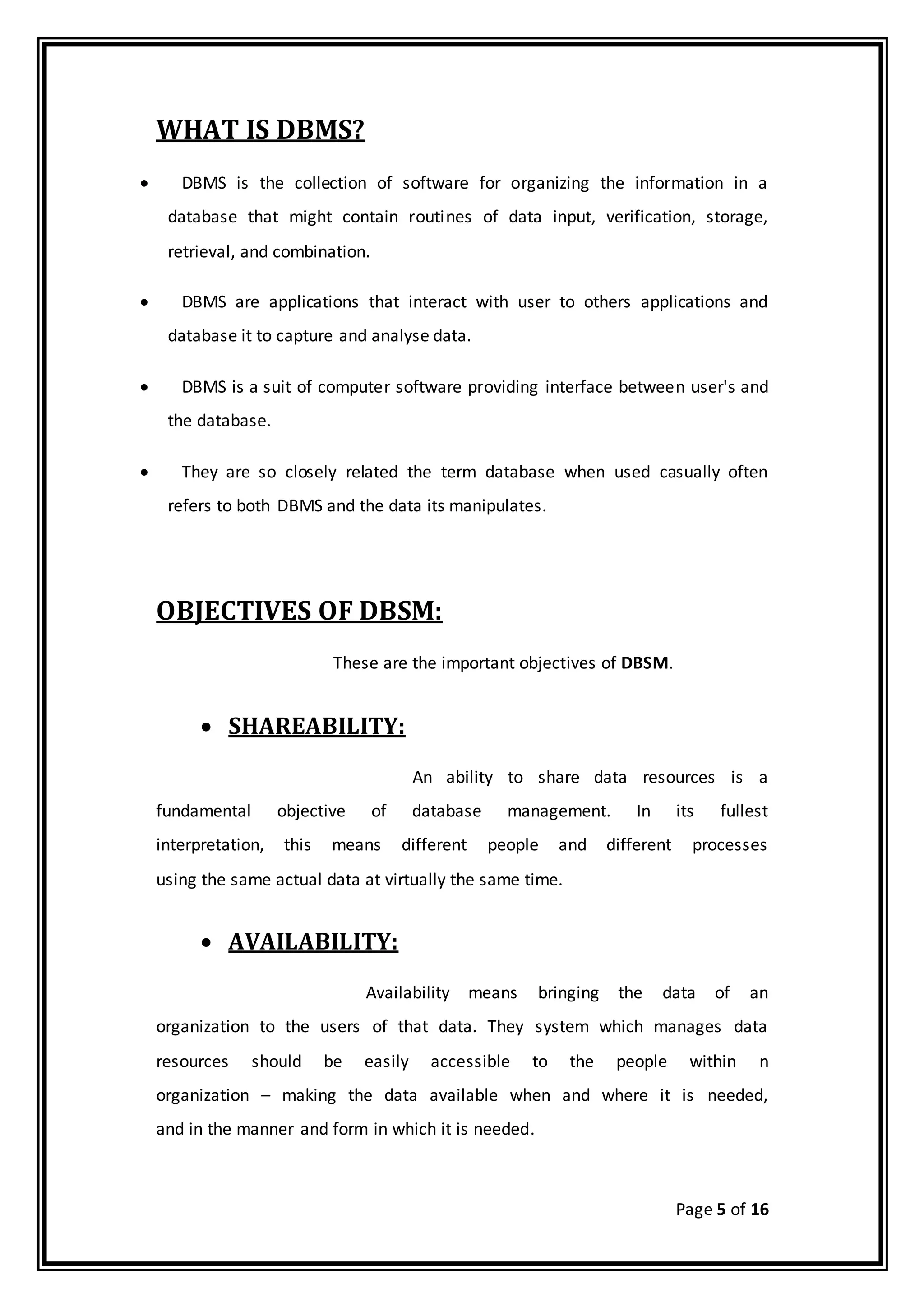 Page 5 of 16
WHAT IS DBMS?
 DBMS is the collection of software for organizing the information in a
database that might contain routines of data input, verification, storage,
retrieval, and combination.
 DBMS are applications that interact with user to others applications and
database it to capture and analyse data.
 DBMS is a suit of computer software providing interface between user's and
the database.
 They are so closely related the term database when used casually often
refers to both DBMS and the data its manipulates.
OBJECTIVES OF DBSM:
These are the important objectives of DBSM.
 SHAREABILITY:
An ability to share data resources is a
fundamental objective of database management. In its fullest
interpretation, this means different people and different processes
using the same actual data at virtually the same time.
 AVAILABILITY:
Availability means bringing the data of an
organization to the users of that data. They system which manages data
resources should be easily accessible to the people within n
organization – making the data available when and where it is needed,
and in the manner and form in which it is needed.
 