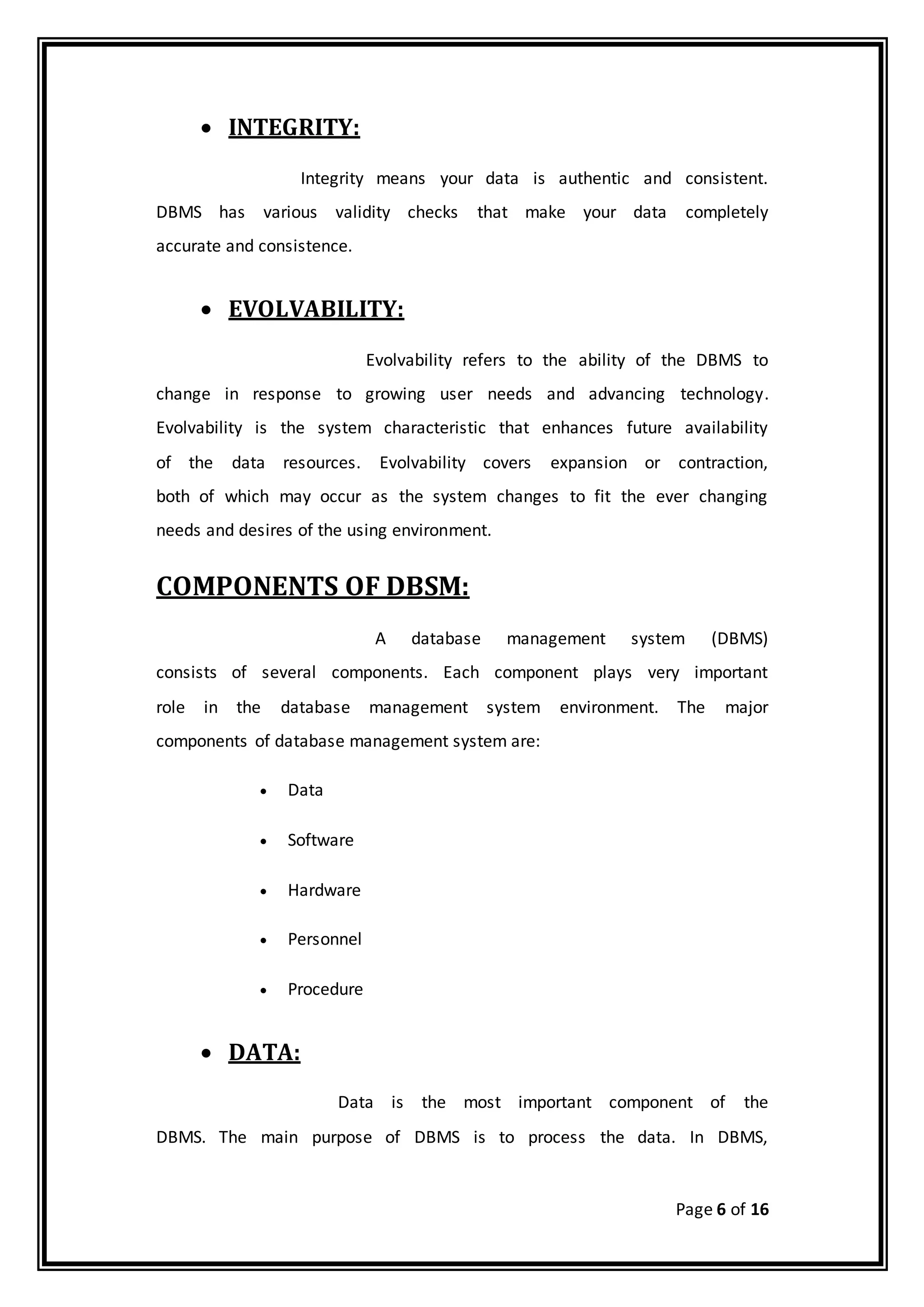 Page 6 of 16
 INTEGRITY:
Integrity means your data is authentic and consistent.
DBMS has various validity checks that make your data completely
accurate and consistence.
 EVOLVABILITY:
Evolvability refers to the ability of the DBMS to
change in response to growing user needs and advancing technology.
Evolvability is the system characteristic that enhances future availability
of the data resources. Evolvability covers expansion or contraction,
both of which may occur as the system changes to fit the ever changing
needs and desires of the using environment.
COMPONENTS OF DBSM:
A database management system (DBMS)
consists of several components. Each component plays very important
role in the database management system environment. The major
components of database management system are:
 Data
 Software
 Hardware
 Personnel
 Procedure
 DATA:
Data is the most important component of the
DBMS. The main purpose of DBMS is to process the data. In DBMS,
 