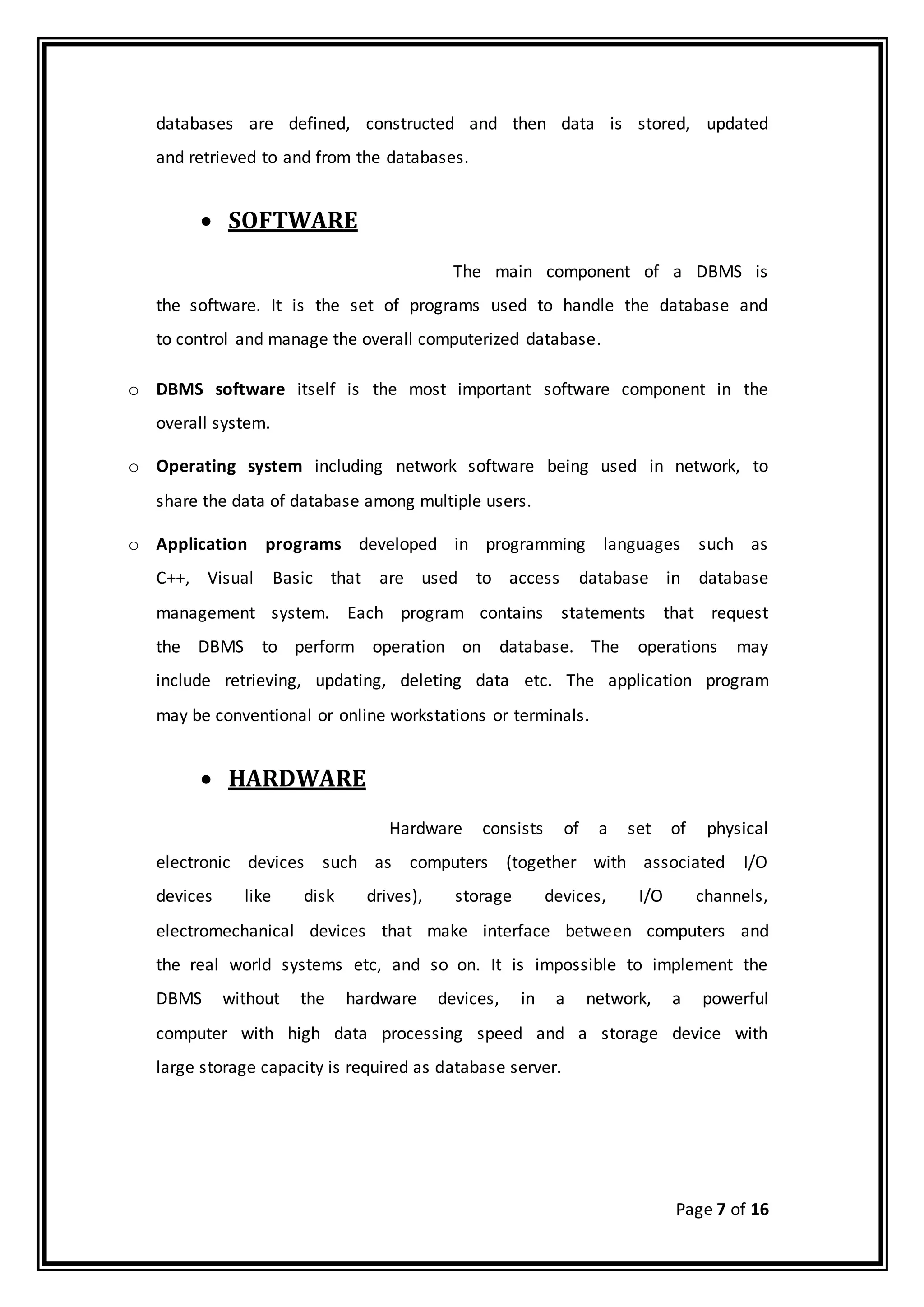 Page 7 of 16
databases are defined, constructed and then data is stored, updated
and retrieved to and from the databases.
 SOFTWARE
The main component of a DBMS is
the software. It is the set of programs used to handle the database and
to control and manage the overall computerized database.
o DBMS software itself is the most important software component in the
overall system.
o Operating system including network software being used in network, to
share the data of database among multiple users.
o Application programs developed in programming languages such as
C++, Visual Basic that are used to access database in database
management system. Each program contains statements that request
the DBMS to perform operation on database. The operations may
include retrieving, updating, deleting data etc. The application program
may be conventional or online workstations or terminals.
 HARDWARE
Hardware consists of a set of physical
electronic devices such as computers (together with associated I/O
devices like disk drives), storage devices, I/O channels,
electromechanical devices that make interface between computers and
the real world systems etc, and so on. It is impossible to implement the
DBMS without the hardware devices, in a network, a powerful
computer with high data processing speed and a storage device with
large storage capacity is required as database server.
 