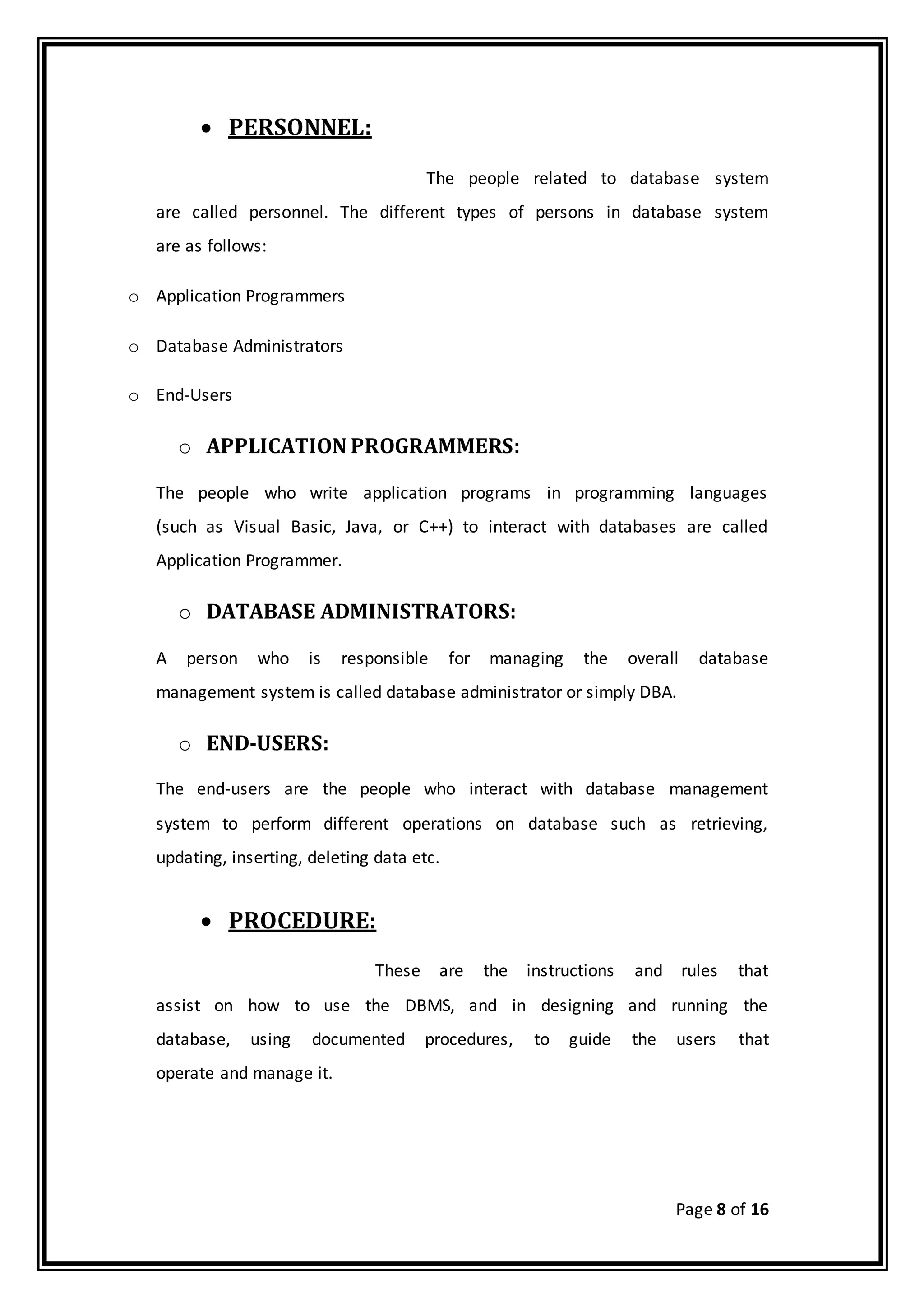 Page 8 of 16
 PERSONNEL:
The people related to database system
are called personnel. The different types of persons in database system
are as follows:
o Application Programmers
o Database Administrators
o End-Users
o APPLICATION PROGRAMMERS:
The people who write application programs in programming languages
(such as Visual Basic, Java, or C++) to interact with databases are called
Application Programmer.
o DATABASE ADMINISTRATORS:
A person who is responsible for managing the overall database
management system is called database administrator or simply DBA.
o END-USERS:
The end-users are the people who interact with database management
system to perform different operations on database such as retrieving,
updating, inserting, deleting data etc.
 PROCEDURE:
These are the instructions and rules that
assist on how to use the DBMS, and in designing and running the
database, using documented procedures, to guide the users that
operate and manage it.
 