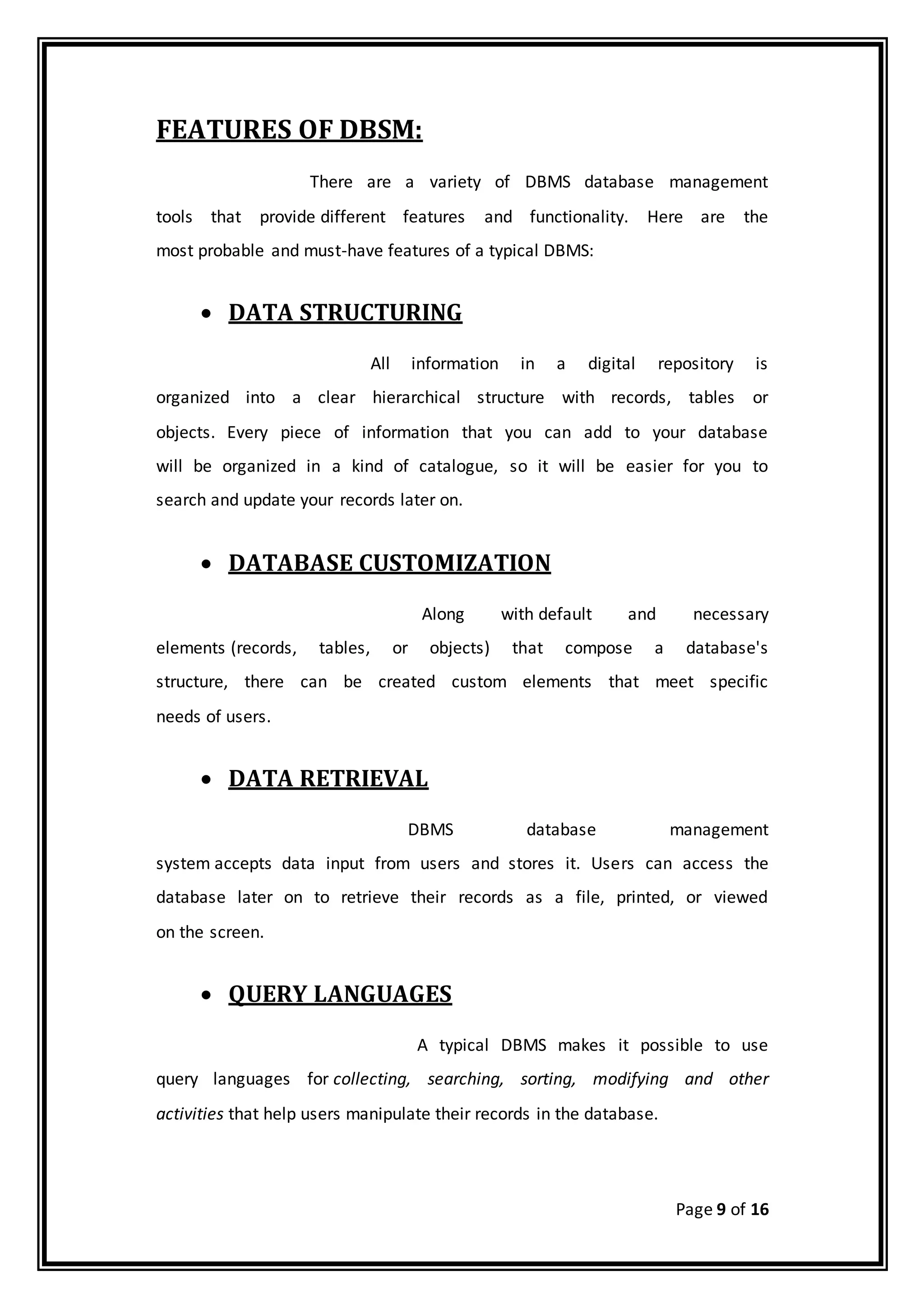 Page 9 of 16
FEATURES OF DBSM:
There are a variety of DBMS database management
tools that provide different features and functionality. Here are the
most probable and must-have features of a typical DBMS:
 DATA STRUCTURING
All information in a digital repository is
organized into a clear hierarchical structure with records, tables or
objects. Every piece of information that you can add to your database
will be organized in a kind of catalogue, so it will be easier for you to
search and update your records later on.
 DATABASE CUSTOMIZATION
Along with default and necessary
elements (records, tables, or objects) that compose a database's
structure, there can be created custom elements that meet specific
needs of users.
 DATA RETRIEVAL
DBMS database management
system accepts data input from users and stores it. Users can access the
database later on to retrieve their records as a file, printed, or viewed
on the screen.
 QUERY LANGUAGES
A typical DBMS makes it possible to use
query languages for collecting, searching, sorting, modifying and other
activities that help users manipulate their records in the database.
 