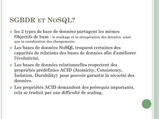 SGBDR ET NOSQL?
 les 2 types de base de données partagent les mêmes
Objectifs de base : le stockage et la récupération des données ainsi
que la coordination des changements.
 Les bases de données NoSQL troquent certaines des
capacités de relations des bases de données afin d'améliorer
l'évolutivité.
 Les bases de données relationnelles respectent des
propriétés prédéfinies ACID (Atomicity, Consistency,
Isolation, Durability) pour pouvoir garantir la sécurité des
données.
 Les propriétés ACID demandent des prérequis importants,
cela se traduit par une difficulté de scaling.
 