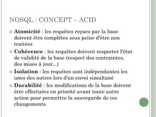 NOSQL : CONCEPT – ACID
 Atomicité : les requêtes reçues par la base
doivent être complètes sous peine d'être non
traitées
 Cohérence : les requêtes doivent respecter l'état
de validité de la base (respect des contraintes,
des mises à jour...)
 Isolation : les requêtes sont indépendantes les
unes des autres lors d'un envoi simultané
 Durabilité : les modifications de la base doivent
être effectuées en priorité avant toute autre
action pour permettre la sauvegarde de ces
changements
 